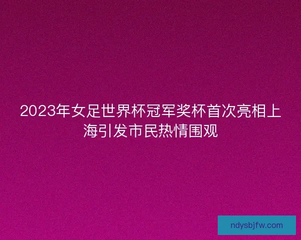 2023年女足世界杯冠军奖杯首次亮相上海引发市民热情围观