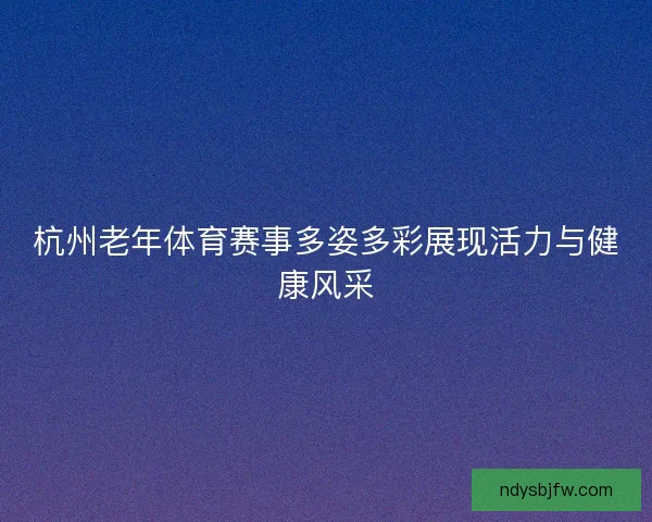 杭州老年体育赛事多姿多彩展现活力与健康风采