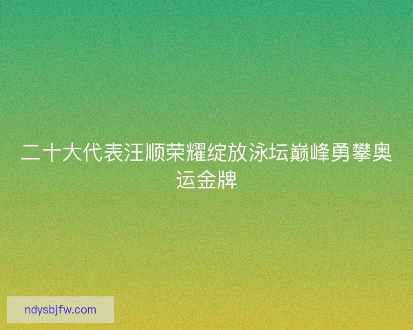 二十大代表汪顺荣耀绽放泳坛巅峰勇攀奥运金牌