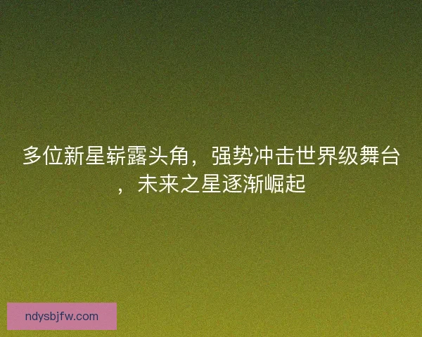 多位新星崭露头角，强势冲击世界级舞台，未来之星逐渐崛起